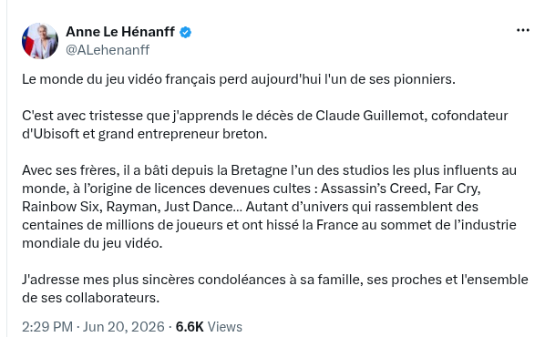 nne Le Hénanff
@ALehenanff
Le monde du jeu vidéo français perd aujourd'hui l'un de ses pionniers.
C'est avec tristesse que j'apprends le décès de Claude Guillemot, cofondateur d'Ubisoft et grand entrepreneur breton.
Avec ses frères, il a bâti depuis la Bretagne l’un des studios les plus influents au monde, à l’origine de licences devenues cultes : Assassin’s Creed, Far Cry, Rainbow Six, Rayman, Just Dance… Autant d’univers qui rassemblent des centaines de millions de joueurs et ont hissé la France au sommet de l’industrie mondiale du jeu vidéo.
J'adresse mes plus sincères condoléances à sa famille, ses proches et l'ensemble de ses collaborateurs.
2:29 PM · Jun 20, 2026
6.6K
Views